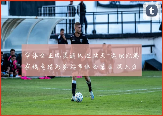 华体会正规渠道认证站点-运动比赛在线竞猜彩券站华体会落注 深入分析 深度解析