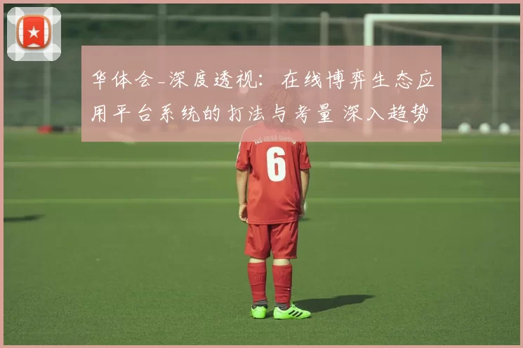 华体会_深度透视：在线博弈生态应用平台系统的打法与考量 深入趋势分析